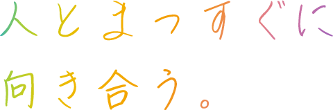 人とまっすぐに 向き合う。